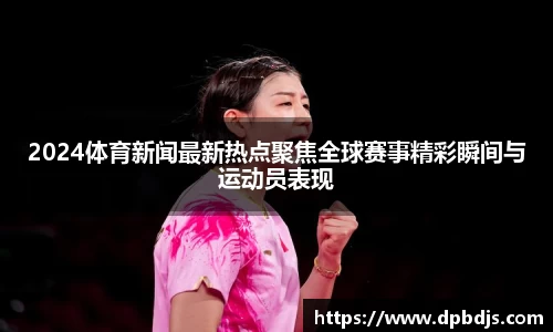 2024体育新闻最新热点聚焦全球赛事精彩瞬间与运动员表现